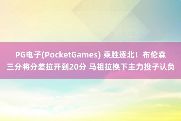 PG电子(PocketGames) 乘胜逐北！布伦森三分将分差拉开到20分 马祖拉换下主力投子认负