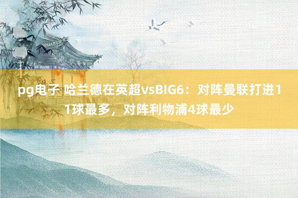 pg电子 哈兰德在英超vsBIG6：对阵曼联打进11球最多，对阵利物浦4球最少