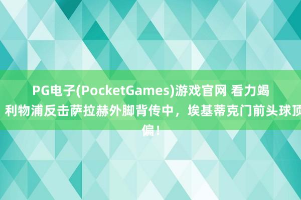 PG电子(PocketGames)游戏官网 看力竭了！利物浦反击萨拉赫外脚背传中，埃基蒂克门前头球顶偏！