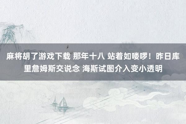 麻将胡了游戏下载 那年十八 站着如喽啰！昨日库里詹姆斯交说念 海斯试图介入变小透明