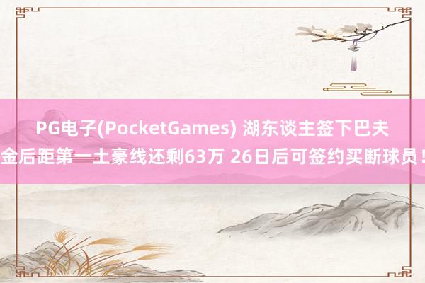 PG电子(PocketGames) 湖东谈主签下巴夫金后距第一土豪线还剩63万 26日后可签约买断球员！