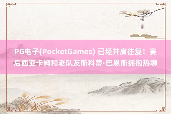 PG电子(PocketGames) 已经并肩往复！赛后西亚卡姆和老队友斯科蒂·巴恩斯拥抱热聊