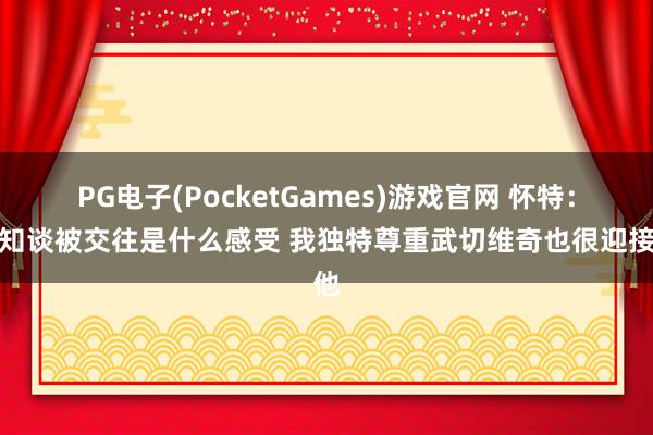 PG电子(PocketGames)游戏官网 怀特：我知谈被交往是什么感受 我独特尊重武切维奇也很迎接他