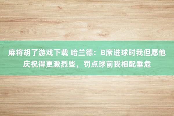 麻将胡了游戏下载 哈兰德：B席进球时我但愿他庆祝得更激烈些，罚点球前我相配垂危