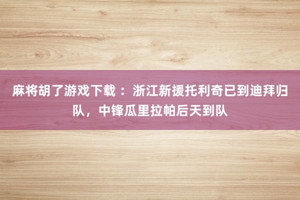 麻将胡了游戏下载 ：浙江新援托利奇已到迪拜归队，中锋瓜里拉帕后天到队