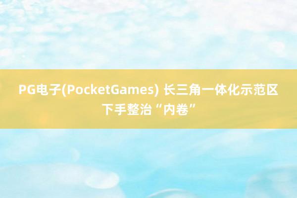 PG电子(PocketGames) 长三角一体化示范区下手整治“内卷”