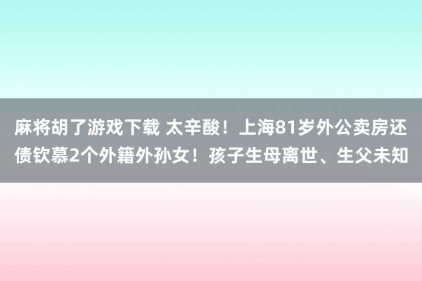 麻将胡了游戏下载 太辛酸！上海81岁外公卖房还债钦慕2个外籍外孙女！孩子生母离世、生父未知