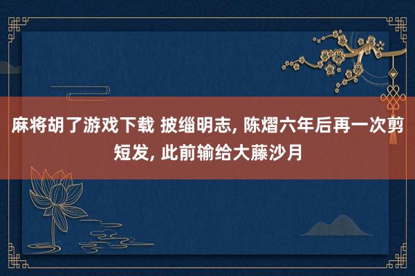 麻将胡了游戏下载 披缁明志， 陈熠六年后再一次剪短发， 此前输给大藤沙月