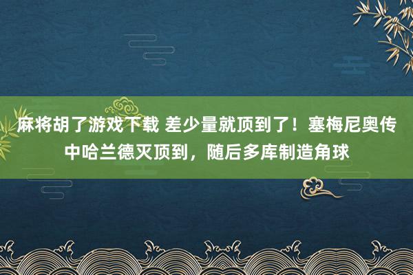 麻将胡了游戏下载 差少量就顶到了！塞梅尼奥传中哈兰德灭顶到，随后多库制造角球