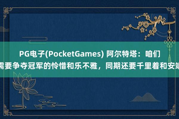 PG电子(PocketGames) 阿尔特塔：咱们需要争夺冠军的怜惜和乐不雅，同期还要千里着和安靖