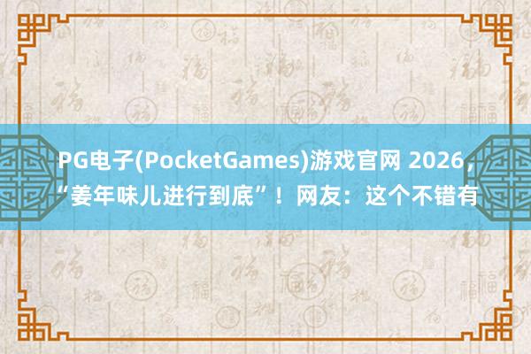 PG电子(PocketGames)游戏官网 2026，“姜年味儿进行到底”！网友：这个不错有