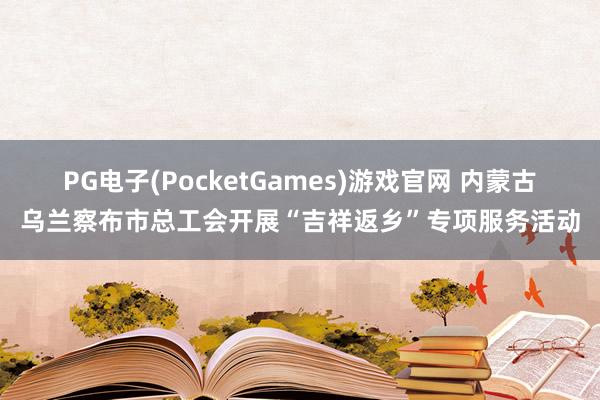 PG电子(PocketGames)游戏官网 内蒙古乌兰察布市总工会开展“吉祥返乡”专项服务活动