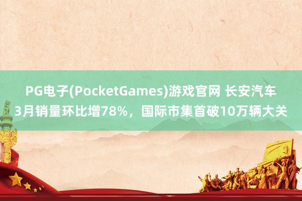 PG电子(PocketGames)游戏官网 长安汽车3月销量环比增78%，国际市集首破10万辆大关