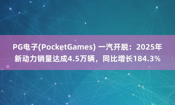 PG电子(PocketGames) 一汽开脱：2025年新动力销量达成4.5万辆，同比增长184.3%