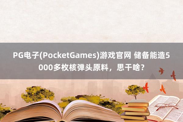 PG电子(PocketGames)游戏官网 储备能造5000多枚核弹头原料，思干啥？
