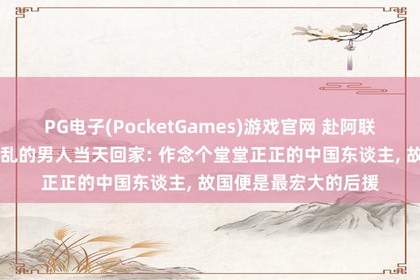 PG电子(PocketGames)游戏官网 赴阿联酋旅游失联40天逢战乱的男人当天回家: 作念个堂堂正正的中国东谈主， 故国便是最宏大的后援
