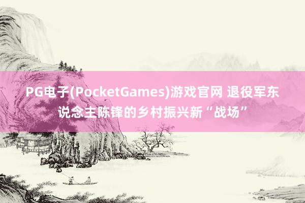 PG电子(PocketGames)游戏官网 退役军东说念主陈锋的乡村振兴新“战场”