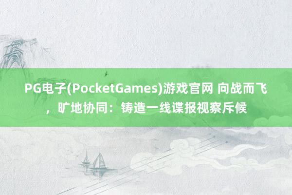 PG电子(PocketGames)游戏官网 向战而飞，旷地协同：铸造一线谍报视察斥候