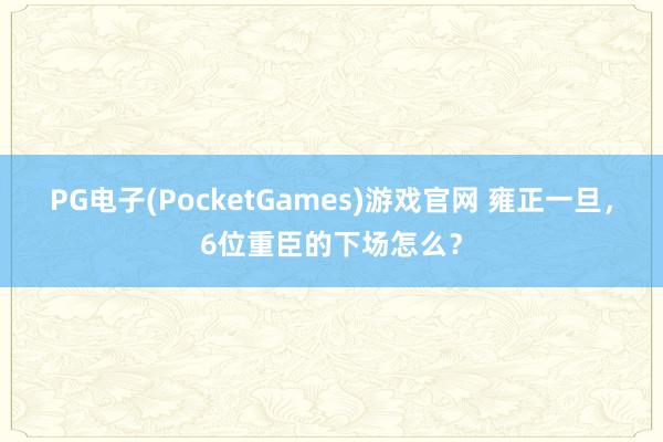 PG电子(PocketGames)游戏官网 雍正一旦，6位重臣的下场怎么？