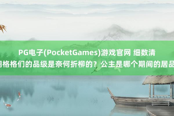 PG电子(PocketGames)游戏官网 细数清朝格格们的品级是奈何折柳的？公主是哪个期间的居品？