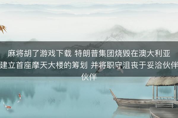 麻将胡了游戏下载 特朗普集团烧毁在澳大利亚建立首座摩天大楼的筹划 并将职守沮丧于妥洽伙伴