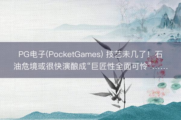 PG电子(PocketGames) 技艺未几了！石油危境或很快演酿成“巨匠性全面可怜”……