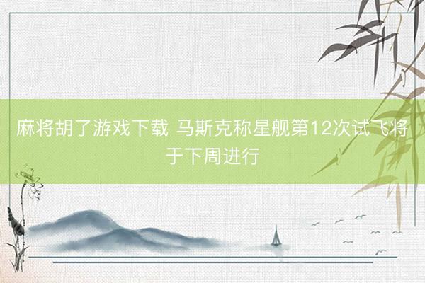 麻将胡了游戏下载 马斯克称星舰第12次试飞将于下周进行