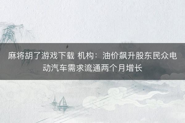 麻将胡了游戏下载 机构：油价飙升股东民众电动汽车需求流通两个月增长