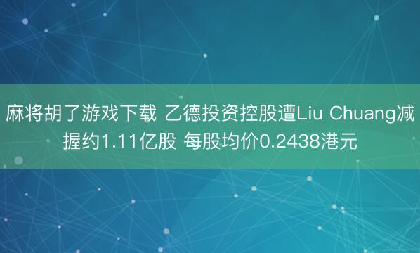 麻将胡了游戏下载 乙德投资控股遭Liu Chuang减握约1.11亿股 每股均价0.2438港元
