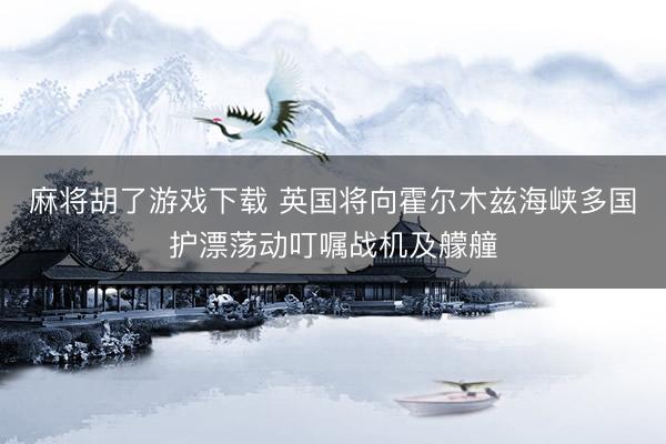 麻将胡了游戏下载 英国将向霍尔木兹海峡多国护漂荡动叮嘱战机及艨艟