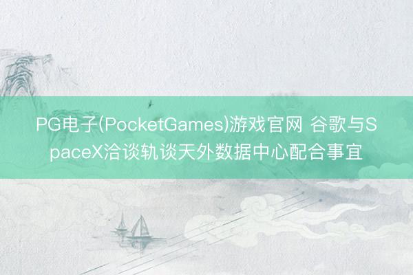 PG电子(PocketGames)游戏官网 谷歌与SpaceX洽谈轨谈天外数据中心配合事宜