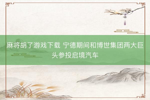麻将胡了游戏下载 宁德期间和博世集团两大巨头参投启境汽车