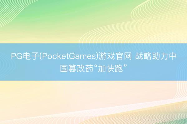 PG电子(PocketGames)游戏官网 战略助力中国篡改药“加快跑”