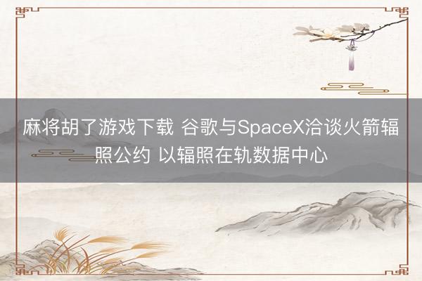 麻将胡了游戏下载 谷歌与SpaceX洽谈火箭辐照公约 以辐照在轨数据中心