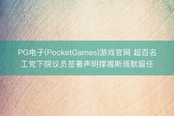 PG电子(PocketGames)游戏官网 超百名工党下院议员签署声明撑握斯塔默留任
