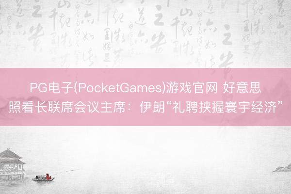PG电子(PocketGames)游戏官网 好意思照看长联席会议主席：伊朗“礼聘挟握寰宇经济”