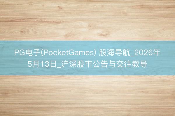 PG电子(PocketGames) 股海导航_2026年5月13日_沪深股市公告与交往教导