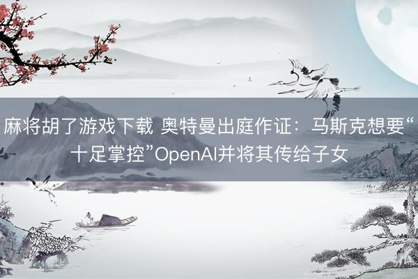麻将胡了游戏下载 奥特曼出庭作证：马斯克想要“十足掌控”OpenAI并将其传给子女