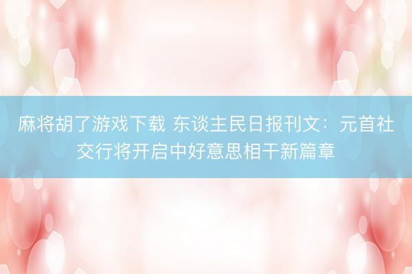 麻将胡了游戏下载 东谈主民日报刊文：元首社交行将开启中好意思相干新篇章
