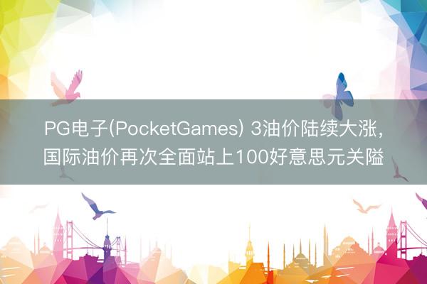 PG电子(PocketGames) 3油价陆续大涨，国际油价再次全面站上100好意思元关隘