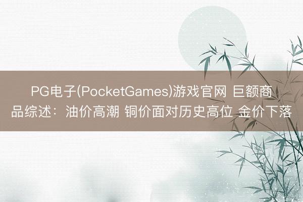 PG电子(PocketGames)游戏官网 巨额商品综述：油价高潮 铜价面对历史高位 金价下落
