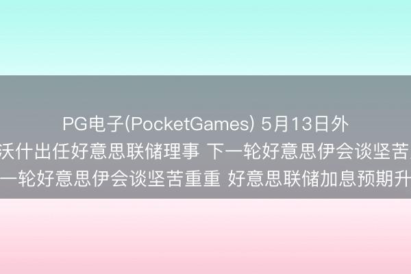 PG电子(PocketGames) 5月13日外盘头条：好意思筹商院批准沃什出任好意思联储理事 下一轮好意思伊会谈坚苦重重 好意思联储加息预期升温