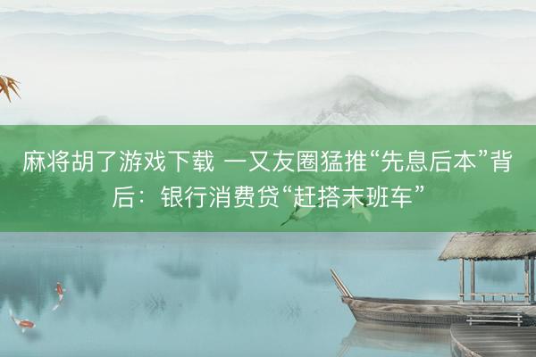 麻将胡了游戏下载 一又友圈猛推“先息后本”背后：银行消费贷“赶搭末班车”