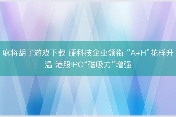 麻将胡了游戏下载 硬科技企业领衔 “A+H”花样升温 港股IPO“磁吸力”增强