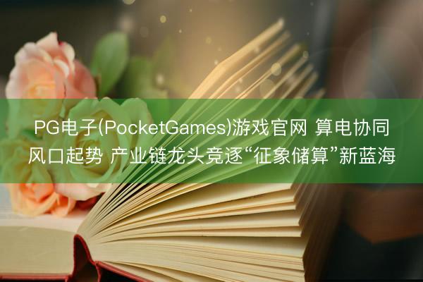 PG电子(PocketGames)游戏官网 算电协同风口起势 产业链龙头竞逐“征象储算”新蓝海