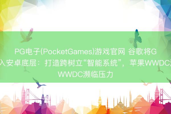 PG电子(PocketGames)游戏官网 谷歌将Gemini植入安卓底层：打造跨树立“智能系统”，苹果WWDC濒临压力