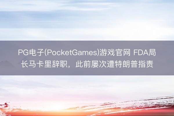 PG电子(PocketGames)游戏官网 FDA局长马卡里辞职，此前屡次遭特朗普指责