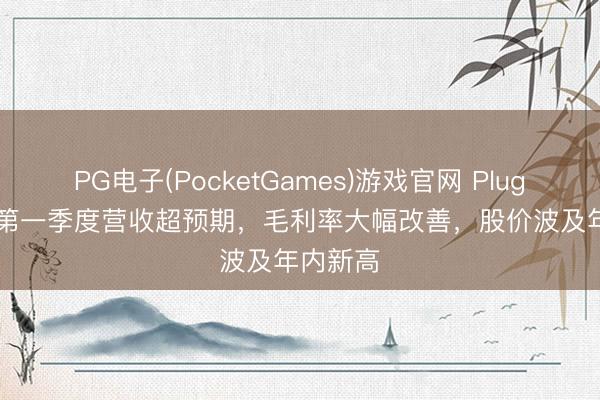 PG电子(PocketGames)游戏官网 Plug Power第一季度营收超预期，毛利率大幅改善，股价波及年内新高