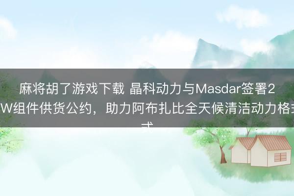 麻将胡了游戏下载 晶科动力与Masdar签署2GW组件供货公约，助力阿布扎比全天候清洁动力格式