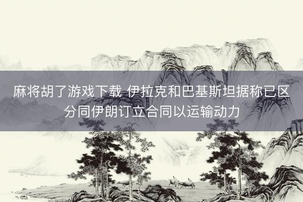 麻将胡了游戏下载 伊拉克和巴基斯坦据称已区分同伊朗订立合同以运输动力